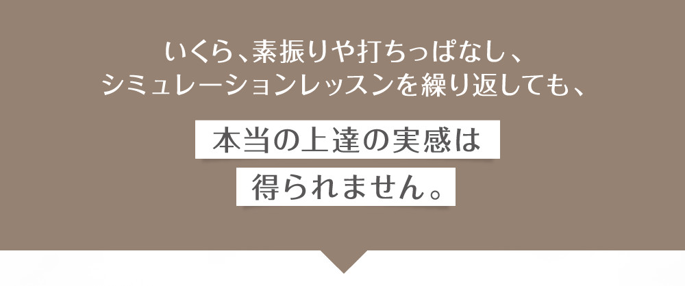 いくらシミュレーションレッスンを繰り返しても本当の上達の実感は得られません。